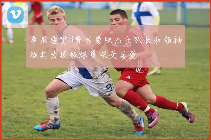 鲁尼盛赞B费为曼联杰出队长和领袖称其为顶级球员深受喜爱