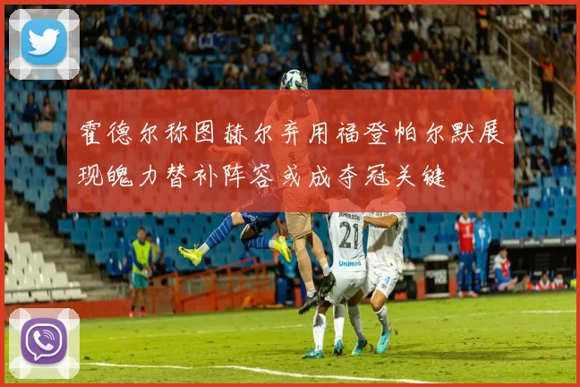 霍德尔称图赫尔弃用福登帕尔默展现魄力替补阵容或成夺冠关键
