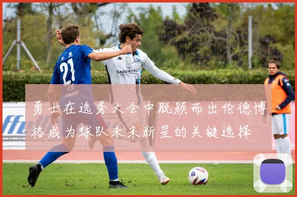 勇士在选秀大会中脱颖而出伦德博格成为球队未来新星的关键选择