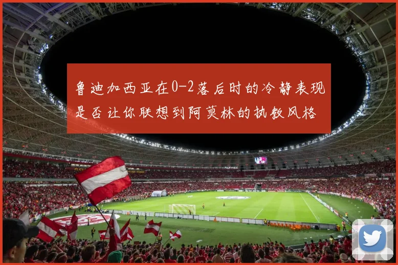 鲁迪加西亚在0-2落后时的冷静表现是否让你联想到阿莫林的执教风格