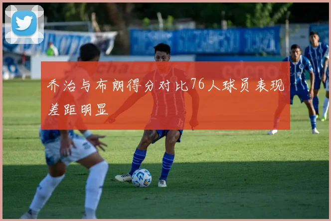 乔治与布朗得分对比76人球员表现差距明显