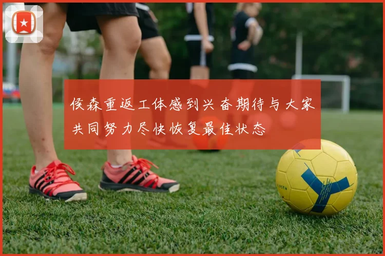 侯森重返工体感到兴奋期待与大家共同努力尽快恢复最佳状态