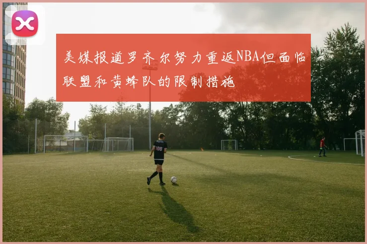 美媒报道罗齐尔努力重返NBA但面临联盟和黄蜂队的限制措施