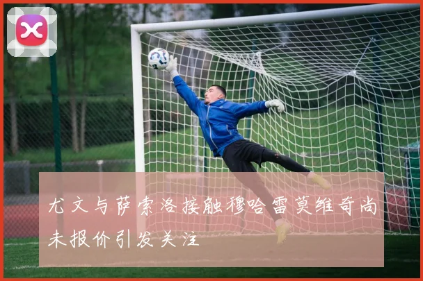 尤文与萨索洛接触穆哈雷莫维奇尚未报价引发关注
