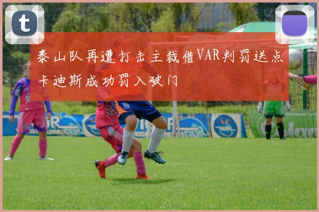 泰山队再遭打击主裁借VAR判罚送点卡迪斯成功罚入破门