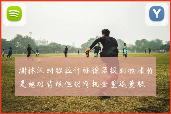 谢林汉姆称拉什福德若投利物浦将是绝对背叛但仍有机会重返曼联