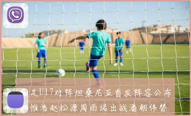 国足U17对阵坦桑尼亚首发阵容公布帅惟浩赵松源周雨诺出战潘朝伟替补