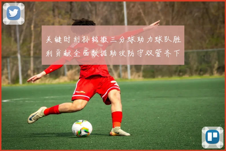 关键时刻孙铭徽三分球助力球队胜利贡献全面数据助攻防守双管齐下