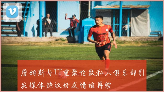 詹姆斯与TT重聚伦敦私人俱乐部引发媒体热议好友情谊再续