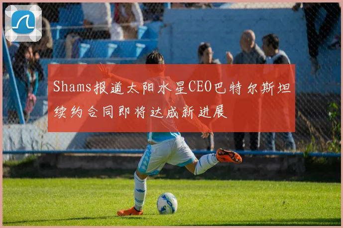 Shams报道太阳水星CEO巴特尔斯坦续约合同即将达成新进展