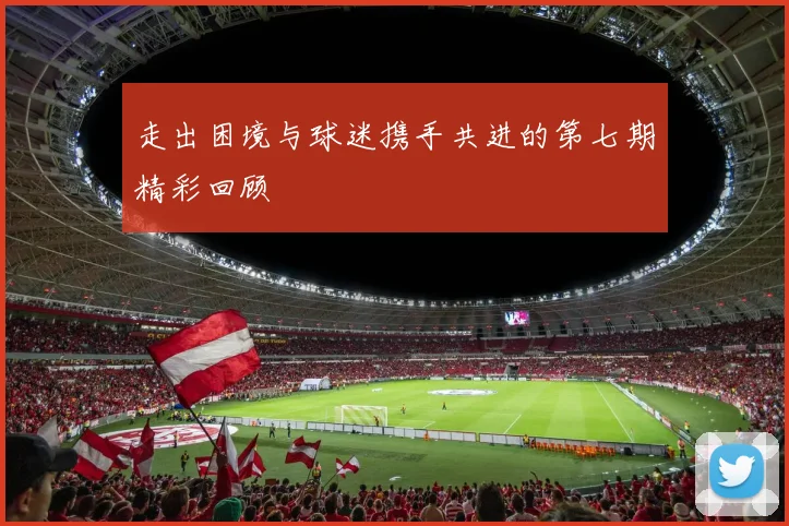 走出困境与球迷携手共进的第七期精彩回顾