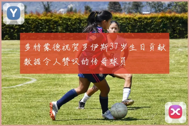 多特蒙德祝贺罗伊斯37岁生日贡献数据令人赞叹的传奇球员