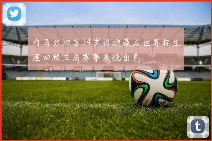 内马尔坦言34岁将迎最后世界杯生涯回顾三届赛事表现出色