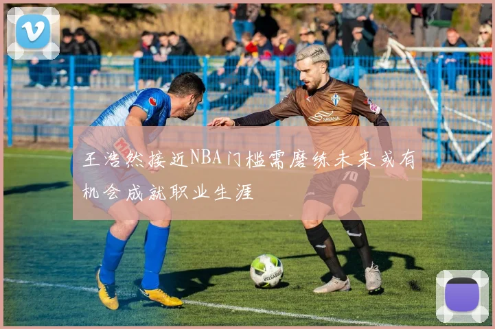 王浩然接近NBA门槛需磨练未来或有机会成就职业生涯